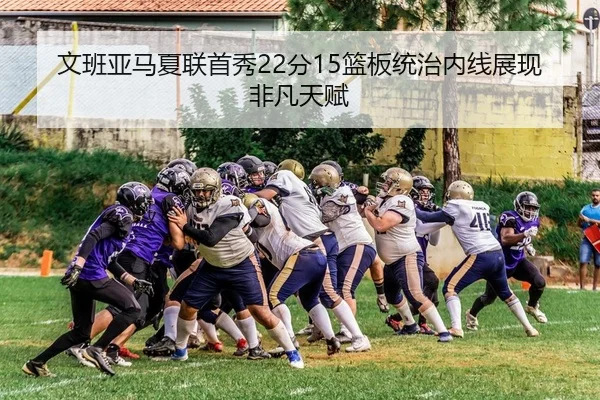文班亚马夏联首秀22分15篮板统治内线展现非凡天赋